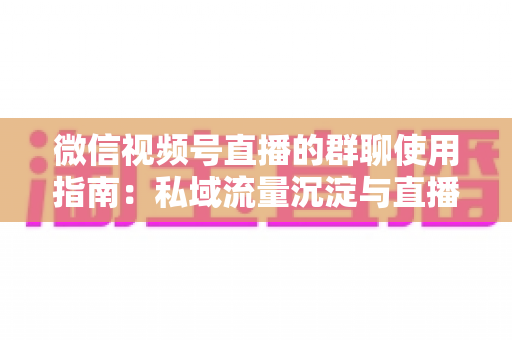 微信视频号直播的群聊使用指南：私域流量沉淀与直播转化实战教程