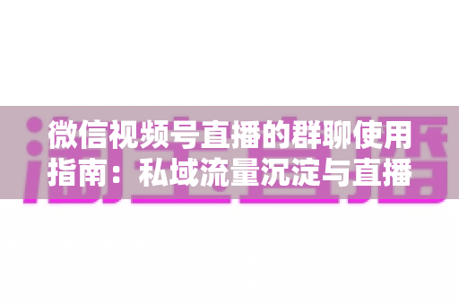 微信视频号直播的群聊使用指南：私域流量沉淀与直播转化实战教程
