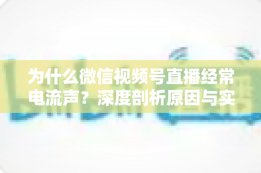 为什么微信视频号直播经常电流声？深度剖析原因与实用解决指南