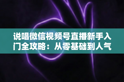 说唱微信视频号直播新手入门全攻略：从零基础到人气说唱主播的完整指南