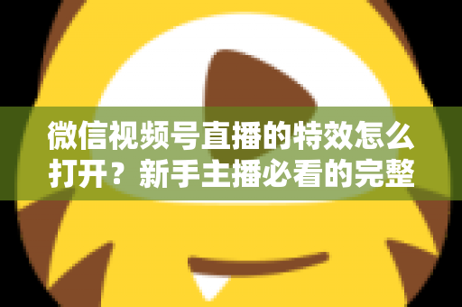 微信视频号直播的特效怎么打开？新手主播必看的完整特效设置教程，让你的直播间颜值瞬间提升