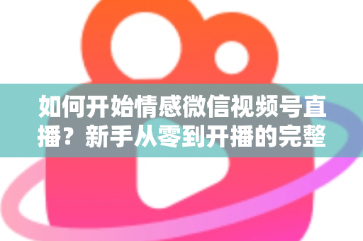 如何开始情感微信视频号直播?新手从零到开播的完整实战指南 如何开始情感微信视频号直播?新手从零到开播的完整实战指南