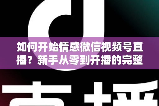 如何开始情感微信视频号直播？新手从零到开播的完整实战指南