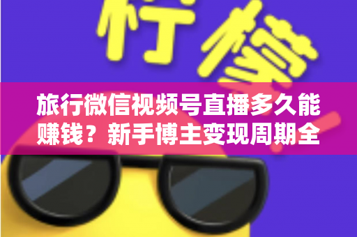 旅行微信视频号直播多久能赚钱？新手博主变现周期全解析与快速起号实战指南
