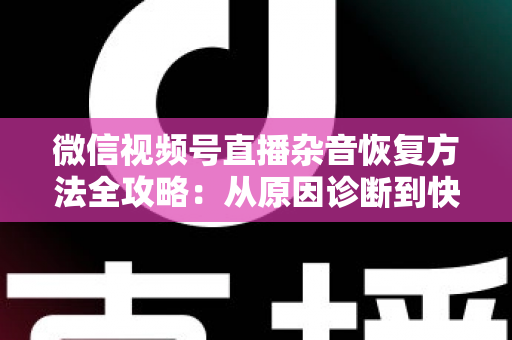 微信视频号直播杂音恢复方法全攻略：从原因诊断到快速修复，一步不落还原清晰音质