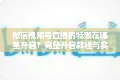 微信视频号直播的特效在哪里开启?完整开启教程与实用技巧一文读懂 微信视频号直播的特效在哪里开启?完整开启教程与实用技巧一文读懂