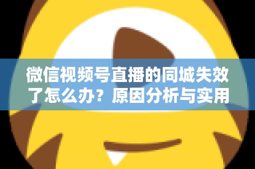 微信视频号直播的同城失效了怎么办？原因分析与实用解决方案全攻略