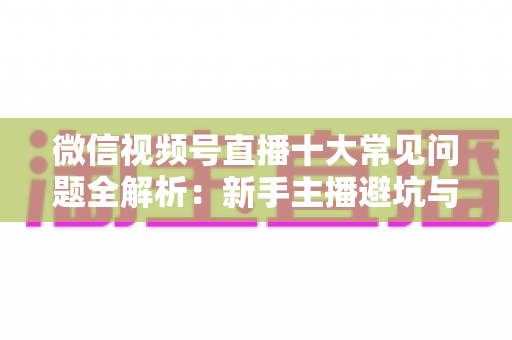 微信视频号直播十大常见问题全解析：新手主播避坑与高效起号的实战指南