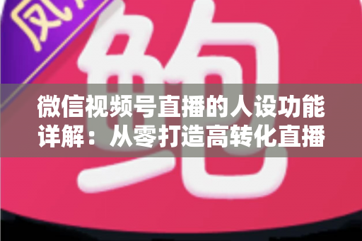 微信视频号直播的人设功能详解:从零打造高转化直播间的实战指南 微信视频号直播的人设功能详解:从零打造高转化直播间的实战指南