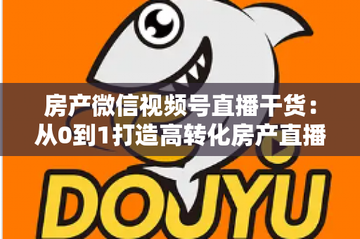 房产微信视频号直播干货：从0到1打造高转化房产直播间的实战指南