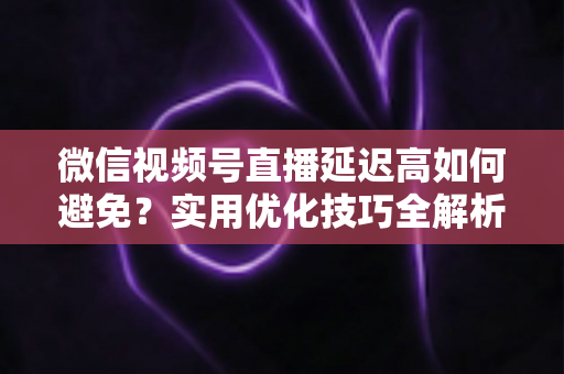 微信视频号直播延迟高如何避免？实用优化技巧全解析，让直播流畅不卡顿