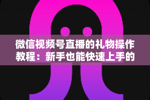 微信视频号直播的礼物操作教程：新手也能快速上手的送礼与提现全流程指南