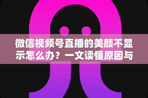 微信视频号直播的美颜不显示怎么办？一文读懂原因与实用解决技巧