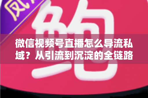 微信视频号直播怎么导流私域？从引流到沉淀的全链路实战指南