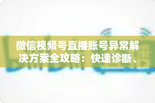 微信视频号直播账号异常解决方案全攻略：快速诊断、高效申诉与长效预防一站式指南