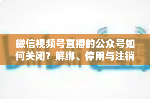 微信视频号直播的公众号如何关闭?解绑、停用与注销全流程一站式指南 微信视频号直播的公众号如何关闭?解绑、停用与注销全流程一站式指南
