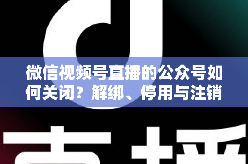 微信视频号直播的公众号如何关闭？解绑、停用与注销全流程一站式指南