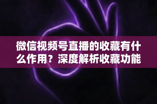 微信视频号直播的收藏有什么作用？深度解析收藏功能的价值与使用指南
