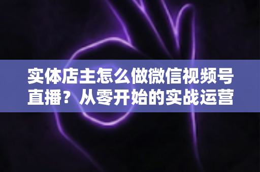 实体店主怎么做微信视频号直播？从零开始的实战运营全攻略