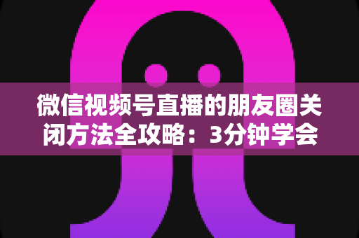 微信视频号直播的朋友圈关闭方法全攻略：3分钟学会隐私设置，还原一个清爽不打扰的朋友圈