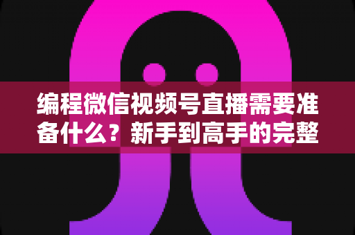 编程微信视频号直播需要准备什么？新手到高手的完整装备清单与实战指南