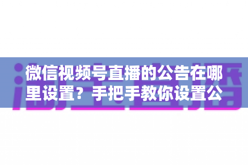 微信视频号直播的公告在哪里设置?手把手教你设置公告,提升直播间停留与转化 微信视频号直播的公告在哪里设置?手把手教你设置公告,提升直播间停留与转化