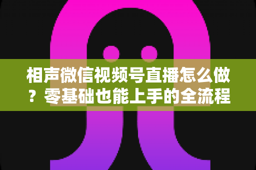 相声微信视频号直播怎么做？零基础也能上手的全流程实战指南