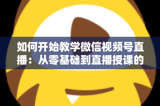 如何开始教学微信视频号直播：从零基础到直播授课的完整实战指南