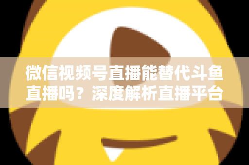 微信视频号直播能替代斗鱼直播吗?深度解析直播平台竞争格局与未来走向 微信视频号直播能替代斗鱼直播吗?深度解析直播平台竞争格局与未来走向