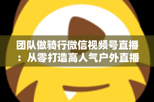 团队做骑行微信视频号直播：从零打造高人气户外直播的完整实战指南