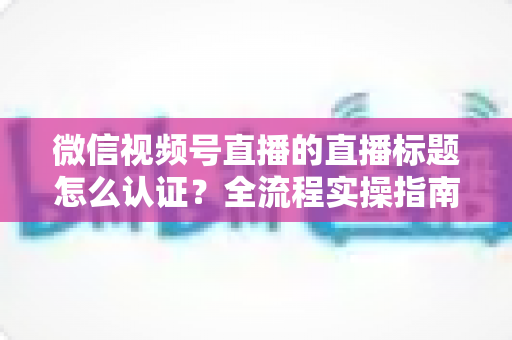 微信视频号直播的直播标题怎么认证？全流程实操指南与避坑技巧一网打尽