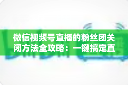 微信视频号直播的粉丝团关闭方法全攻略：一键搞定直播间粉丝团设置