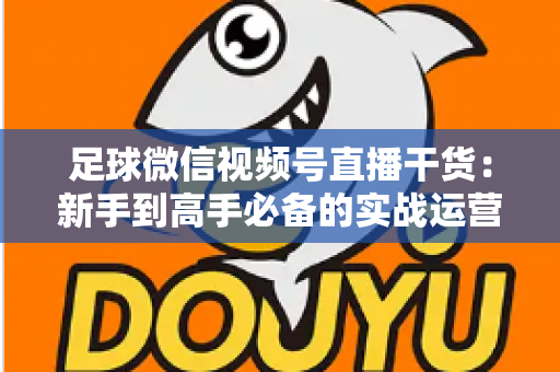 足球微信视频号直播干货：新手到高手必备的实战运营全攻略