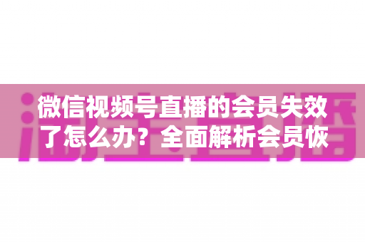 微信视频号直播的会员失效了怎么办？全面解析会员恢复步骤与权益保障指南