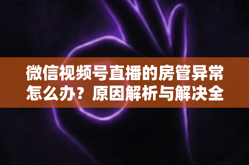 微信视频号直播的房管异常怎么办？原因解析与解决全攻略