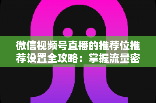 微信视频号直播的推荐位推荐设置全攻略：掌握流量密码，让直播间曝光翻倍的实操指南