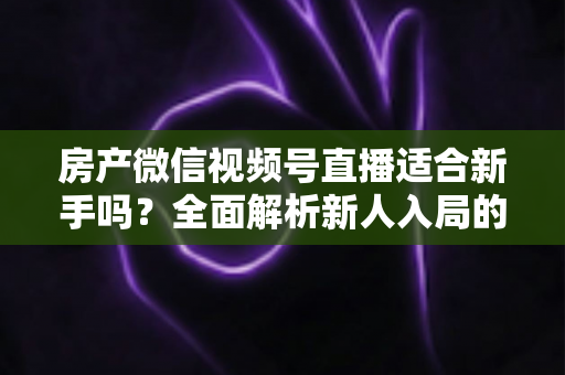 房产微信视频号直播适合新手吗?全面解析新人入局的可行性、优势与实操指南 房产微信视频号直播适合新手吗?全面解析新人入局的可行性、优势与实操指南