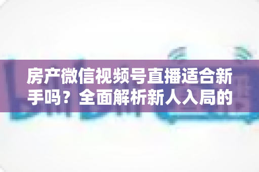 房产微信视频号直播适合新手吗？全面解析新人入局的可行性、优势与实操指南