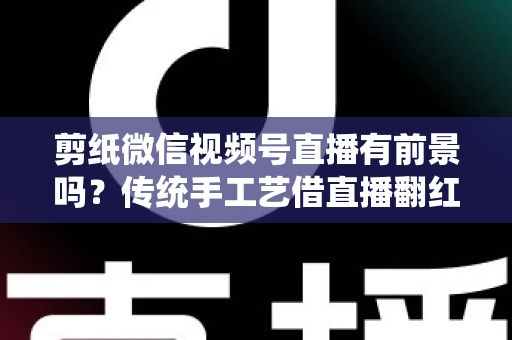 剪纸微信视频号直播有前景吗?传统手工艺借直播翻红的深度解析 剪纸微信视频号直播有前景吗?传统手工艺借直播翻红的深度解析