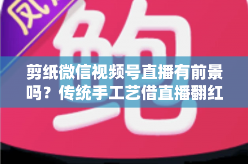 剪纸微信视频号直播有前景吗?传统手工艺借直播翻红的深度解析 剪纸微信视频号直播有前景吗?传统手工艺借直播翻红的深度解析