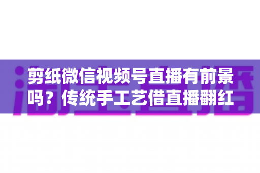剪纸微信视频号直播有前景吗?传统手工艺借直播翻红的深度解析 剪纸微信视频号直播有前景吗?传统手工艺借直播翻红的深度解析