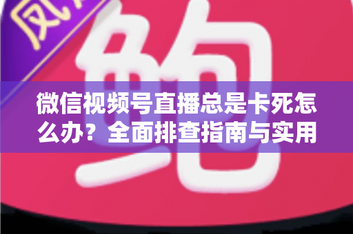 微信视频号直播总是卡死怎么办？全面排查指南与实用解决技巧助你流畅看播