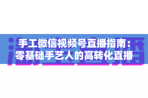 手工微信视频号直播指南：零基础手艺人的高转化直播实战手册