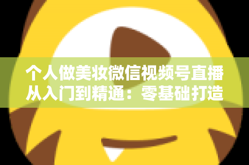 个人做美妆微信视频号直播从入门到精通：零基础打造高人气高转化美妆直播间的完整实战指南