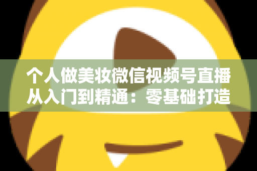 个人做美妆微信视频号直播从入门到精通：零基础打造高人气高转化美妆直播间的完整实战指南