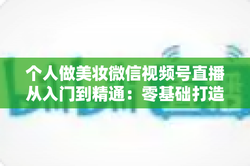 个人做美妆微信视频号直播从入门到精通：零基础打造高人气高转化美妆直播间的完整实战指南