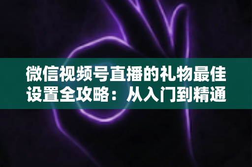 微信视频号直播的礼物最佳设置全攻略：从入门到精通的收益优化指南