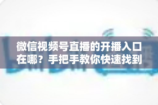微信视频号直播的开播入口在哪？手把手教你快速找到开播入口并开启直播