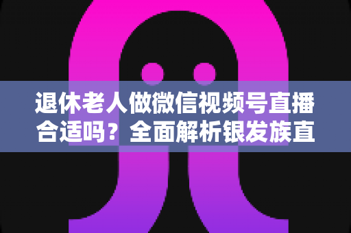 退休老人做微信视频号直播合适吗？全面解析银发族直播的机遇、挑战与实用入门指南