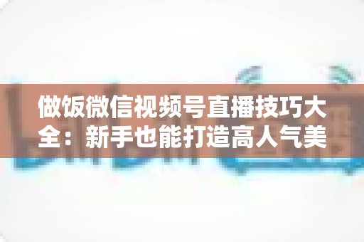 做饭微信视频号直播技巧大全：新手也能打造高人气美食直播间的完整攻略